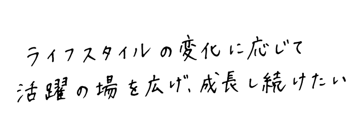 ライフスタイルの変化に応じて活躍の場を広げ、成長し続けたい