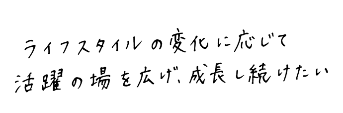 ライフスタイルの変化に応じて活躍の場を広げ、成長し続けたい